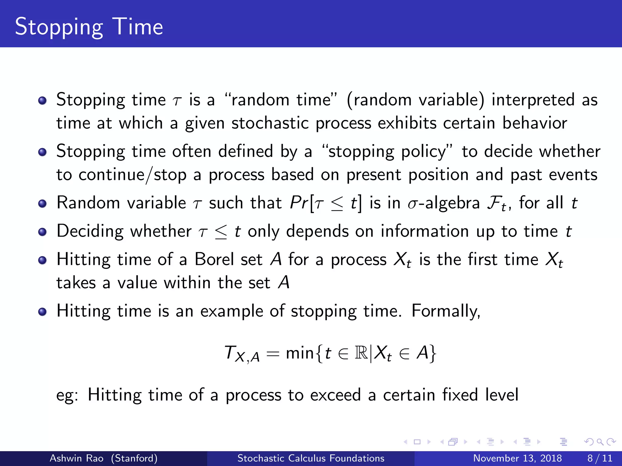 Stopping Time
Stopping time τ is a “random time” (random variable) interpreted as
time at which a given stochastic process exhibits certain behavior
Stopping time often deﬁned by a “stopping policy” to decide whether
to continue/stop a process based on present position and past events
Random variable τ such that Pr[τ ≤ t] is in σ-algebra Ft, for all t
Deciding whether τ ≤ t only depends on information up to time t
Hitting time of a Borel set A for a process Xt is the ﬁrst time Xt
takes a value within the set A
Hitting time is an example of stopping time. Formally,
TX,A = min{t ∈ R|Xt ∈ A}
eg: Hitting time of a process to exceed a certain ﬁxed level
Ashwin Rao (Stanford) Stochastic Calculus Foundations November 13, 2018 8 / 11
 
