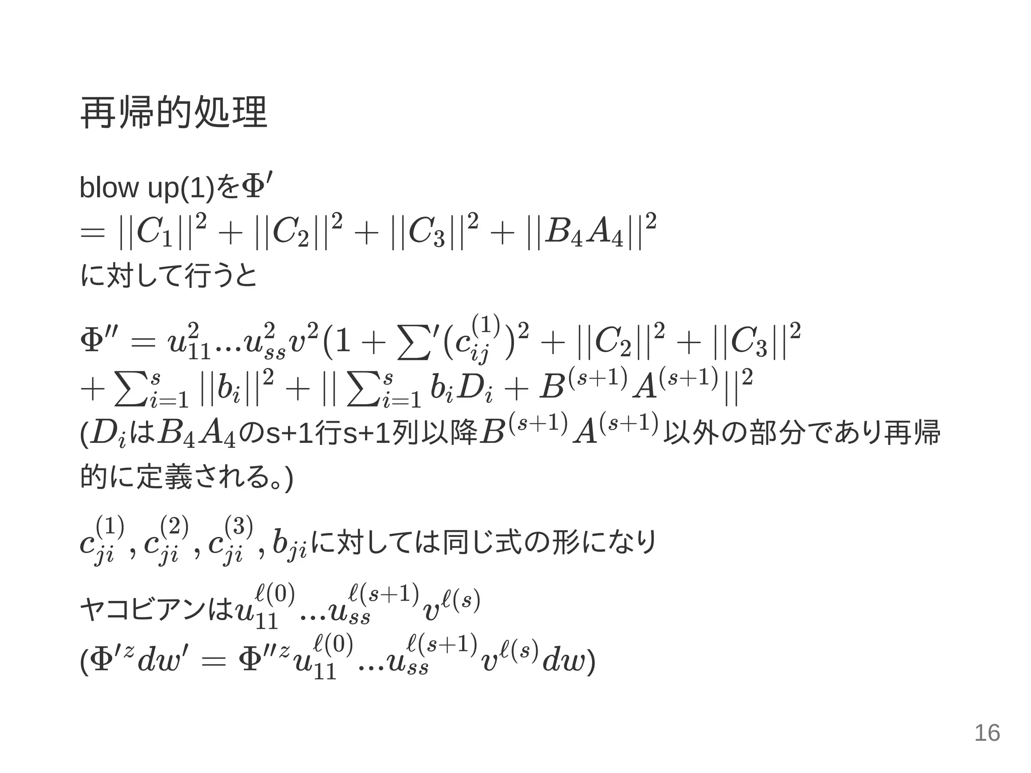 再帰的処理
blow up(1)をΦ
= ∣∣C ∣∣ + ∣∣C ∣∣ + ∣∣C ∣∣ + ∣∣B A ∣∣
に対して行うと
Φ = u ...u v (1 + (c ) + ∣∣C ∣∣ + ∣∣C ∣∣
+ ∣∣b ∣∣ + ∣∣ b D + B A ∣∣
(D はB A のs+1行s+1列以降B A 以外の部分であり再帰
的に定義される。)
c , c , c , b に対しては同じ式の形になり
ヤコビアンはu ...u v
(Φ dw = Φ u ...u v dw)
′
1
2
2
2
3
2
4 4
2
′′
11
2
ss
2 2
∑′
ij
(1) 2
2
2
3
2
∑i=1
s
i
2
∑i=1
s
i i
(s+1) (s+1) 2
i 4 4
(s+1) (s+1)
ji
(1)
ji
(2)
ji
(3)
ji
11
ℓ(0)
ss
ℓ(s+1) ℓ(s)
′z ′ ′′z
11
ℓ(0)
ss
ℓ(s+1) ℓ(s)
16
 
