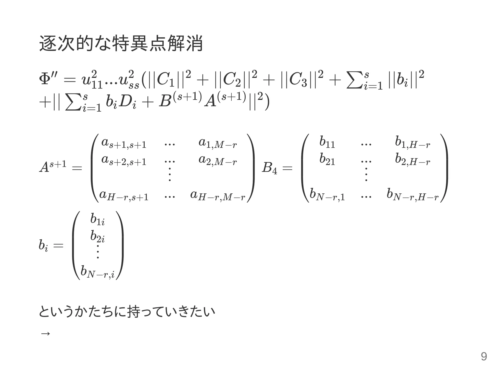 逐次的な特異点解消
Φ = u ...u (∣∣C ∣∣ + ∣∣C ∣∣ + ∣∣C ∣∣ + ∣∣b ∣∣
+∣∣ b D + B A ∣∣ )
A = B =
b =
というかたちに持っていきたい
→
′′
11
2
ss
2
1
2
2
2
3
2
∑i=1
s
i
2
∑i=1
s
i i
(s+1) (s+1) 2
s+1
⎝
⎜
⎜
⎛as+1,s+1
as+2,s+1
aH−r,s+1
...
...
⋮
...
a1,M−r
a2,M−r
aH−r,M−r
⎠
⎟
⎟
⎞
4
⎝
⎜
⎜
⎛ b11
b21
bN−r,1
...
...
⋮
...
b1,H−r
b2,H−r
bN−r,H−r
⎠
⎟
⎟
⎞
i
⎝
⎜
⎜
⎛ b1i
b2i
⋮
bN−r,i
⎠
⎟
⎟
⎞
9
 