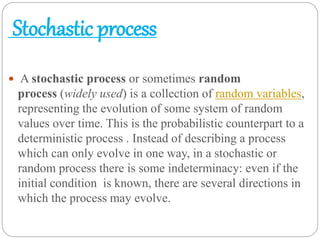 Stochastic process
 A stochastic process or sometimes random
process (widely used) is a collection of random variables,
representing the evolution of some system of random
values over time. This is the probabilistic counterpart to a
deterministic process . Instead of describing a process
which can only evolve in one way, in a stochastic or
random process there is some indeterminacy: even if the
initial condition is known, there are several directions in
which the process may evolve.
 