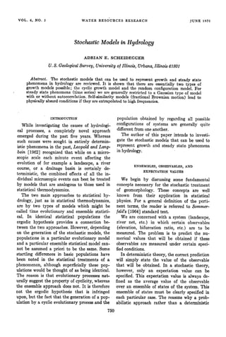 VOL.6, NO.3 WATER
RESOURCES
RESEARCH $UNE1970
Stochastic
Models
inHydrology
ADRIAN E. SCIIEIDEGGER
U.$. Geological
Survey,University
ofIllinois,Urbana,
Illinois61801
Abstract.The stochastic
models
that canbe used
to represent
growth
andsteady
state
phenomena
in hydro!ogy
are reviewed.
It is shown
that thereare essentially
two typesof
growthmodelspossible;
the cyclicgrowthmodeland the randomconfiguration
model.For
steady
statephenomena
(timeseries)
wearegenerally
restricted
to a Gaussian
typeof model
with or withoutautocorrelation.
Self-similarity
models(fractionalBrownfan
motion)leadto
physically
absurd
conditions
if theyareextrapolated
to highfrequencies.
INTRODUCTION
While investigating
the causes
of hydrologi-
cal processes,
a completelynovel approach
emergedduring the past five years. Whereas
suchcauses
were soughtin entirely determin-
isticphenomena
in the past,LeopoldandLa•g-
bein [1962] recognized
that while on a micro-
scopicscaleeach minute event affectingthe
evolutionof for examplea landscape,
a river
course, or • drainage basin is certainly de-
terministic, the combinedeffects of all the in-
dividualmicroscopic
eventscanbestbe treated
by modelsthat are analogous
to thoseusedin
statisticalthermodynamics.
The two main approaches
to statisticalhy-
drology,just as in statisticalthermodynamics,
are by two types of modelswhich might be
calledtime evolutionaryand ensemble
statisti'-
cal. In identical statistical populationsthe
ergodic hypothesisprovides a connectionbe-
tweenthe two approaches.
However,depending
on the generation
of the stochastic
models,
the
populationsin a particular evolutionarymodel
and a particular ensemble
statisticalmodel can-
not be assumed
a priori to be the same.Some
startlingdifferences
in basicpopulations
have
been noted in the statistical treatments of a
phenomenon,
althoughsuperficially
thesepop-
ulationswouldbe thoughtof asbeingidentical.
The reasonis that evolutionaryprocesses
nat-
urally suggest
the propertyof cyclicfry,
whereas
the ensemble
approachdoesnot. It is therefore
not the ergodichypothesisthat is infringed
upon,but the factthat the generation
of a pop-
ulationby a cyclicevolutionary
process
and the
750
populationobtainedby regarding
all possible
configurations
of systems
are generallyquite
different from one another.
The authorof this paper intendsto investi-
gate the stochasticmodels that can be used to
representgrowthand steadystate phenomena
in hydrology.
ENSEMBLES, OBSERVABLES,
AND
EXPECTATION VALUES
We begin by discussing
some fundamental
conceptsnecessaryfor the stochastictreatment
of geomorphology.
These concepts
are well
known from their applicationin statistical
physics.
For a generaldefinitionof the perti-
nent terms, the reader is referred to $ommer-
feld's[1964] standardtext.
We are concerned
with a system(landscape,
river net, etc.) in which certain observables
(elevation,bifurcationratio, etc.) are to. be
measured.The prob•.em
is to predict the nu-
merical values that will be obtained if these
observables
are measured
undercertainspeci-
fied conditions.
In deterministic
theory,thecorrectprediction
will simply state the value of the observable
that will be obtained.
In • stochastic
theory,
however,only an expectationvalue can be
specified.
This expectation
value is alwaysde-
fined as the average value of the observable
over an ensemble
of statesof the system.This
ensemble
of statesmustbe clearlyspecified
in
eachparticularcase.The reasons
why a prob-
abilistic approach rather than a deterministic
 