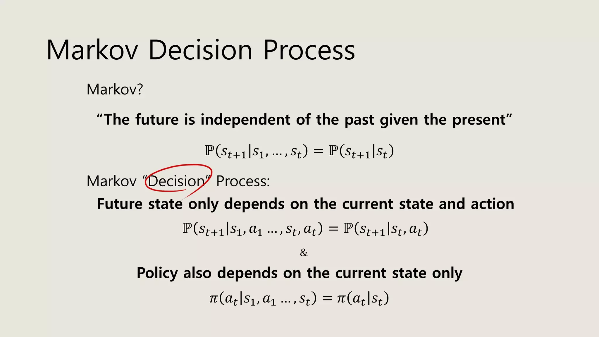 Markov Decision Process
Markov?
“The future is independent of the past given the present”
ℙ 𝑠𝑡+1 𝑠1, … , 𝑠𝑡 = ℙ 𝑠𝑡+1 𝑠𝑡
Markov “Decision” Process:
ℙ 𝑠𝑡+1 𝑠1, 𝑎1 … , 𝑠𝑡, 𝑎 𝑡 = ℙ 𝑠𝑡+1 𝑠𝑡, 𝑎 𝑡
Future state only depends on the current state and action
&
Policy also depends on the current state only
𝜋 𝑎 𝑡 𝑠1, 𝑎1 … , 𝑠𝑡 = 𝜋 𝑎 𝑡 𝑠𝑡
 