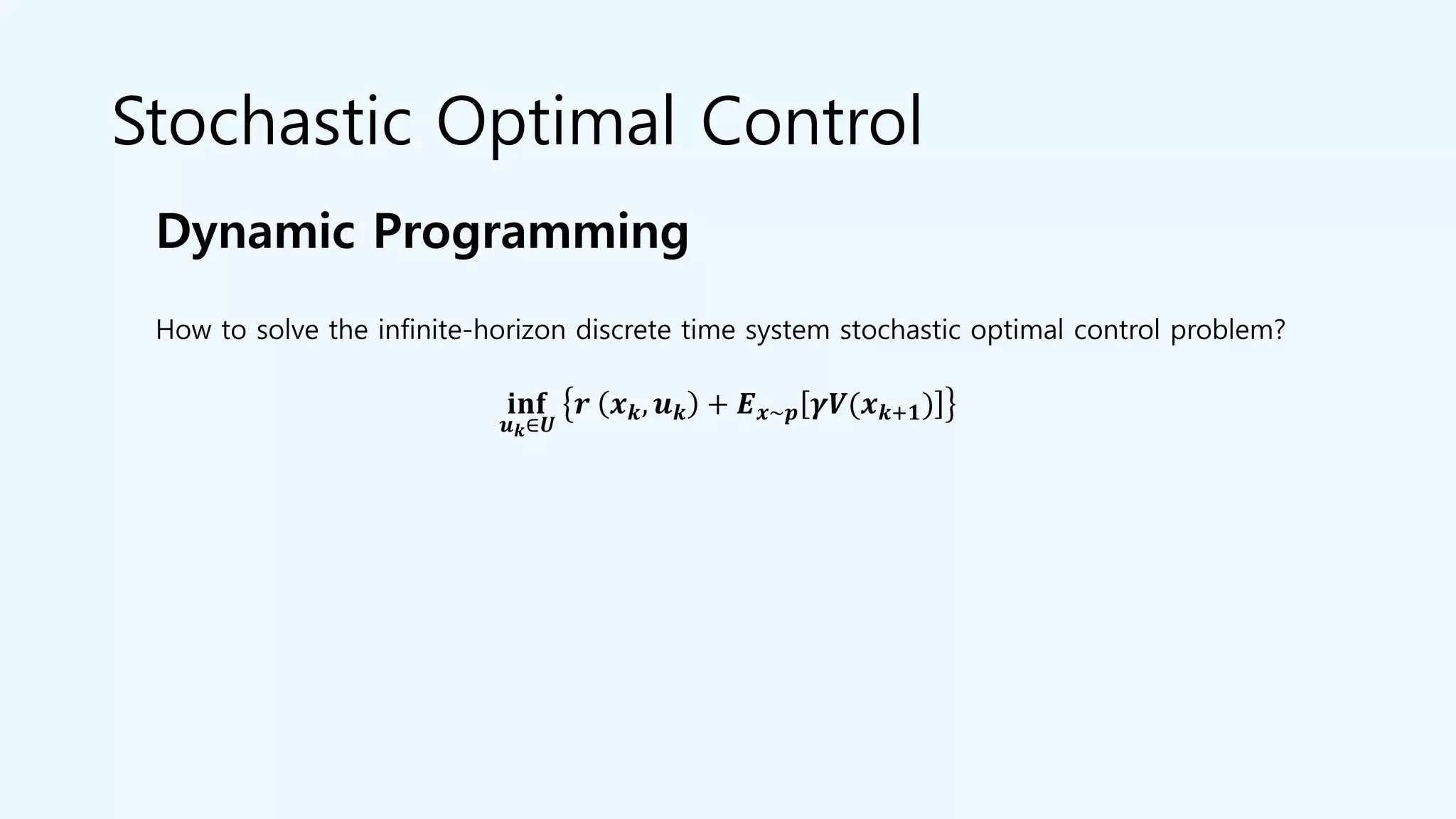 Stochastic Optimal Control
Dynamic Programming
𝐢𝐧𝐟
𝒖 𝒌∈𝑼
𝒓 𝒙 𝒌, 𝒖 𝒌 + 𝑬 𝒙~𝒑 𝜸𝑽(𝒙 𝒌+𝟏)
How to solve the infinite-horizon discrete time system stochastic optimal control problem?
 