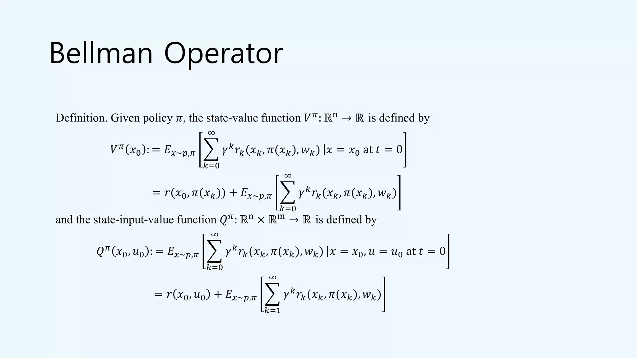 Bellman Operator
Definition. Given policy 𝜋, the state-value function 𝑉 𝜋: ℝn → ℝ is defined by
𝑉 𝜋
𝑥0 : = 𝐸 𝑥~𝑝,𝜋 ෍
𝑘=0
∞
𝛾 𝑘
𝑟𝑘(𝑥 𝑘, 𝜋(𝑥 𝑘), 𝑤 𝑘) ȁ 𝑥 = 𝑥0 at 𝑡 = 0
= 𝑟(𝑥0, 𝜋(𝑥 𝑘)) + 𝐸 𝑥~𝑝,𝜋 ෍
𝑘=0
∞
𝛾 𝑘
𝑟𝑘(𝑥 𝑘, 𝜋(𝑥 𝑘), 𝑤 𝑘)
and the state-input-value function 𝑄 𝜋
: ℝn
× ℝm
→ ℝ is defined by
𝑄 𝜋 𝑥0, 𝑢0 : = 𝐸 𝑥~𝑝,𝜋 ෍
𝑘=0
∞
𝛾 𝑘 𝑟𝑘(𝑥 𝑘, 𝜋(𝑥 𝑘), 𝑤 𝑘) ȁ 𝑥 = 𝑥0, 𝑢 = 𝑢0 at 𝑡 = 0
= 𝑟 𝑥0, 𝑢0 + 𝐸 𝑥~𝑝,𝜋 ෍
𝑘=1
∞
𝛾 𝑘 𝑟𝑘(𝑥 𝑘, 𝜋(𝑥 𝑘), 𝑤 𝑘)
 