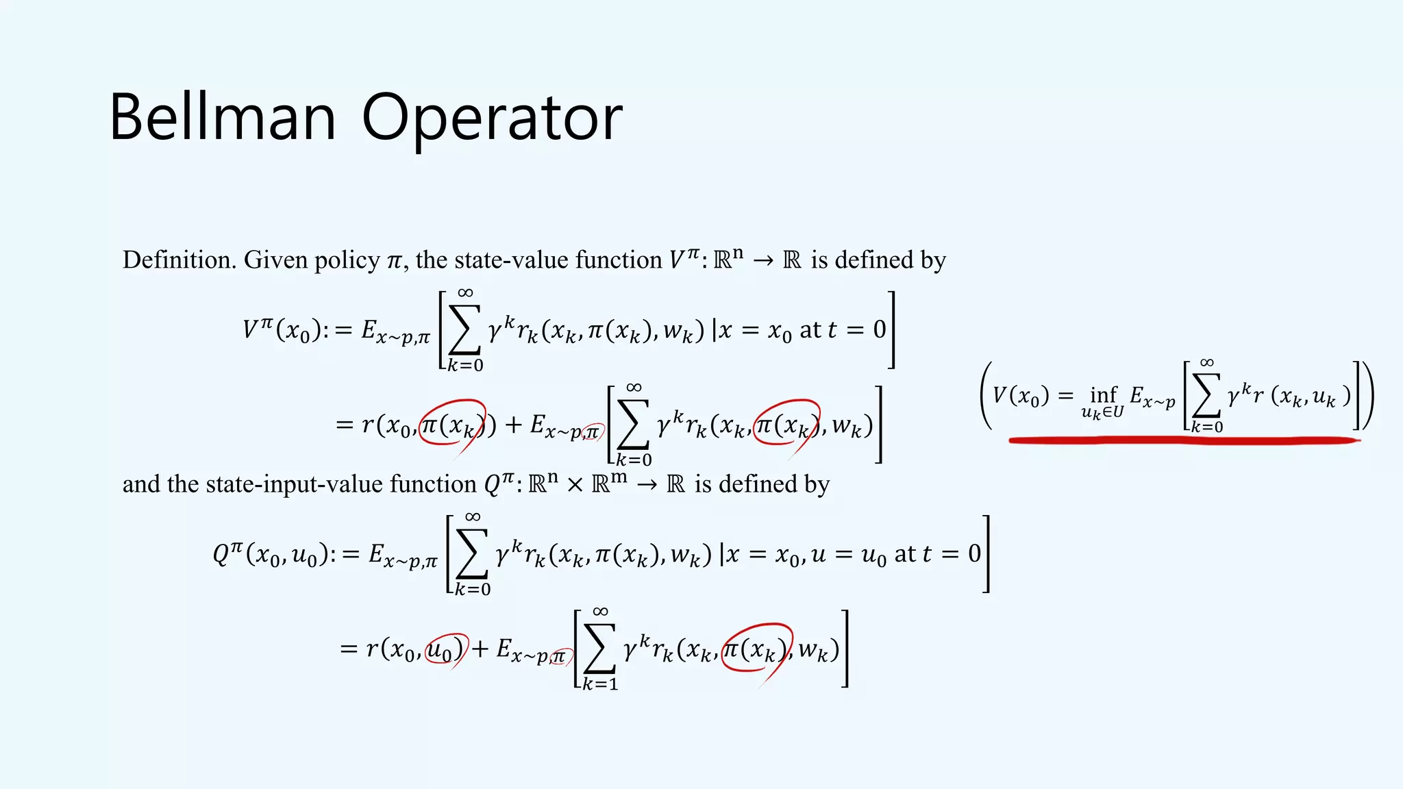 Bellman Operator
Definition. Given policy 𝜋, the state-value function 𝑉 𝜋: ℝn → ℝ is defined by
𝑉 𝜋
𝑥0 : = 𝐸 𝑥~𝑝,𝜋 ෍
𝑘=0
∞
𝛾 𝑘
𝑟𝑘(𝑥 𝑘, 𝜋(𝑥 𝑘), 𝑤 𝑘) ȁ 𝑥 = 𝑥0 at 𝑡 = 0
= 𝑟(𝑥0, 𝜋(𝑥 𝑘)) + 𝐸 𝑥~𝑝,𝜋 ෍
𝑘=0
∞
𝛾 𝑘
𝑟𝑘(𝑥 𝑘, 𝜋(𝑥 𝑘), 𝑤 𝑘)
and the state-input-value function 𝑄 𝜋
: ℝn
× ℝm
→ ℝ is defined by
𝑄 𝜋 𝑥0, 𝑢0 : = 𝐸 𝑥~𝑝,𝜋 ෍
𝑘=0
∞
𝛾 𝑘 𝑟𝑘(𝑥 𝑘, 𝜋(𝑥 𝑘), 𝑤 𝑘) ȁ 𝑥 = 𝑥0, 𝑢 = 𝑢0 at 𝑡 = 0
= 𝑟 𝑥0, 𝑢0 + 𝐸 𝑥~𝑝,𝜋 ෍
𝑘=1
∞
𝛾 𝑘 𝑟𝑘(𝑥 𝑘, 𝜋(𝑥 𝑘), 𝑤 𝑘)
𝑉 𝑥0 = inf
𝑢 𝑘∈𝑈
𝐸 𝑥~𝑝 ෍
𝑘=0
∞
𝛾 𝑘
𝑟 𝑥 𝑘, 𝑢 𝑘
 
