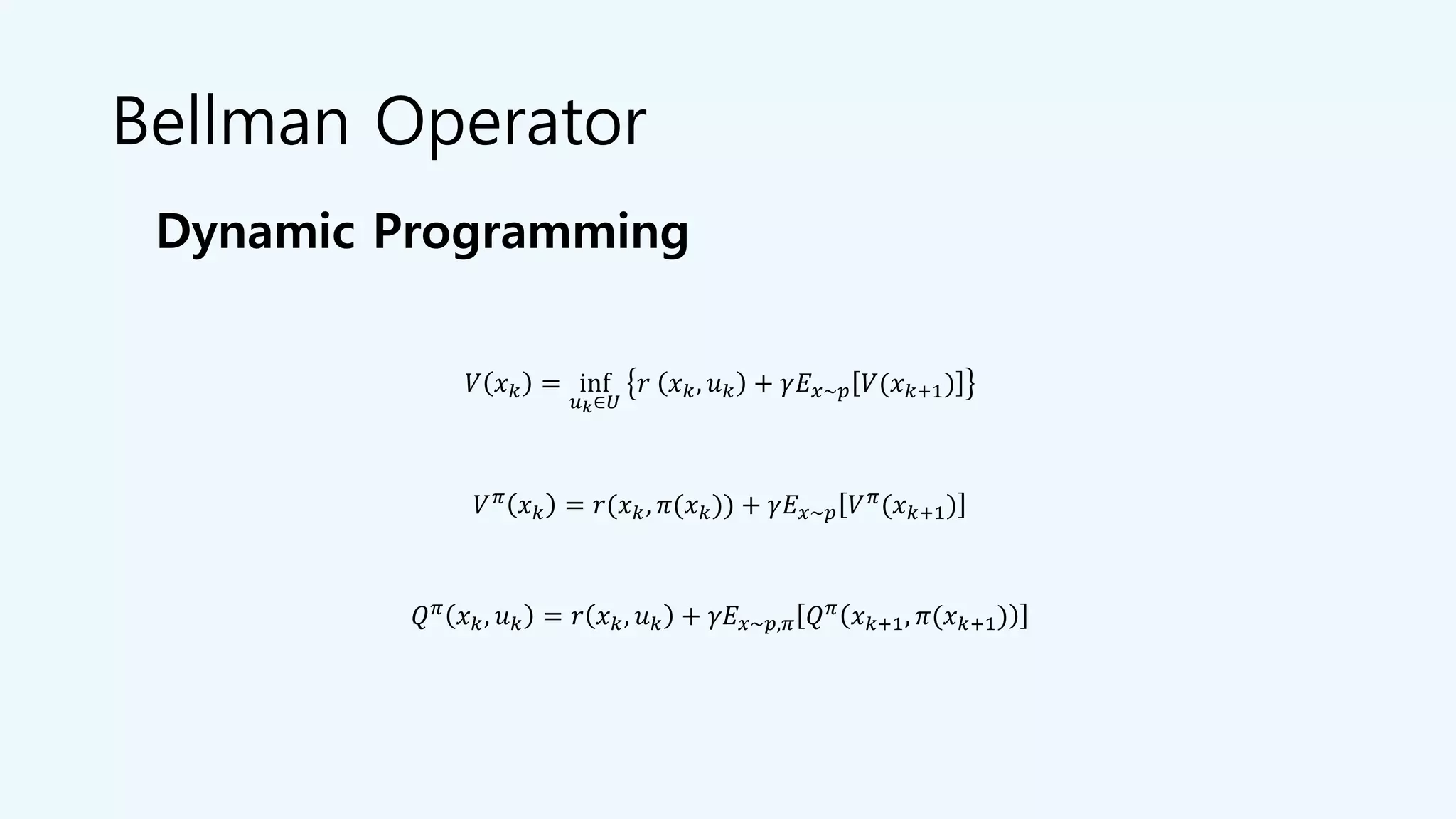 Bellman Operator
𝑉 𝑥 𝑘 = inf
𝑢 𝑘∈𝑈
𝑟 𝑥 𝑘, 𝑢 𝑘 + 𝛾𝐸 𝑥~𝑝 𝑉(𝑥 𝑘+1)
𝑉 𝜋 𝑥 𝑘 = 𝑟(𝑥 𝑘, 𝜋(𝑥 𝑘)) + 𝛾𝐸 𝑥~𝑝 𝑉 𝜋(𝑥 𝑘+1)
𝑄 𝜋
𝑥 𝑘, 𝑢 𝑘 = 𝑟 𝑥 𝑘, 𝑢 𝑘 + 𝛾𝐸 𝑥~𝑝,𝜋 𝑄 𝜋
𝑥 𝑘+1, 𝜋(𝑥 𝑘+1)
Dynamic Programming
 