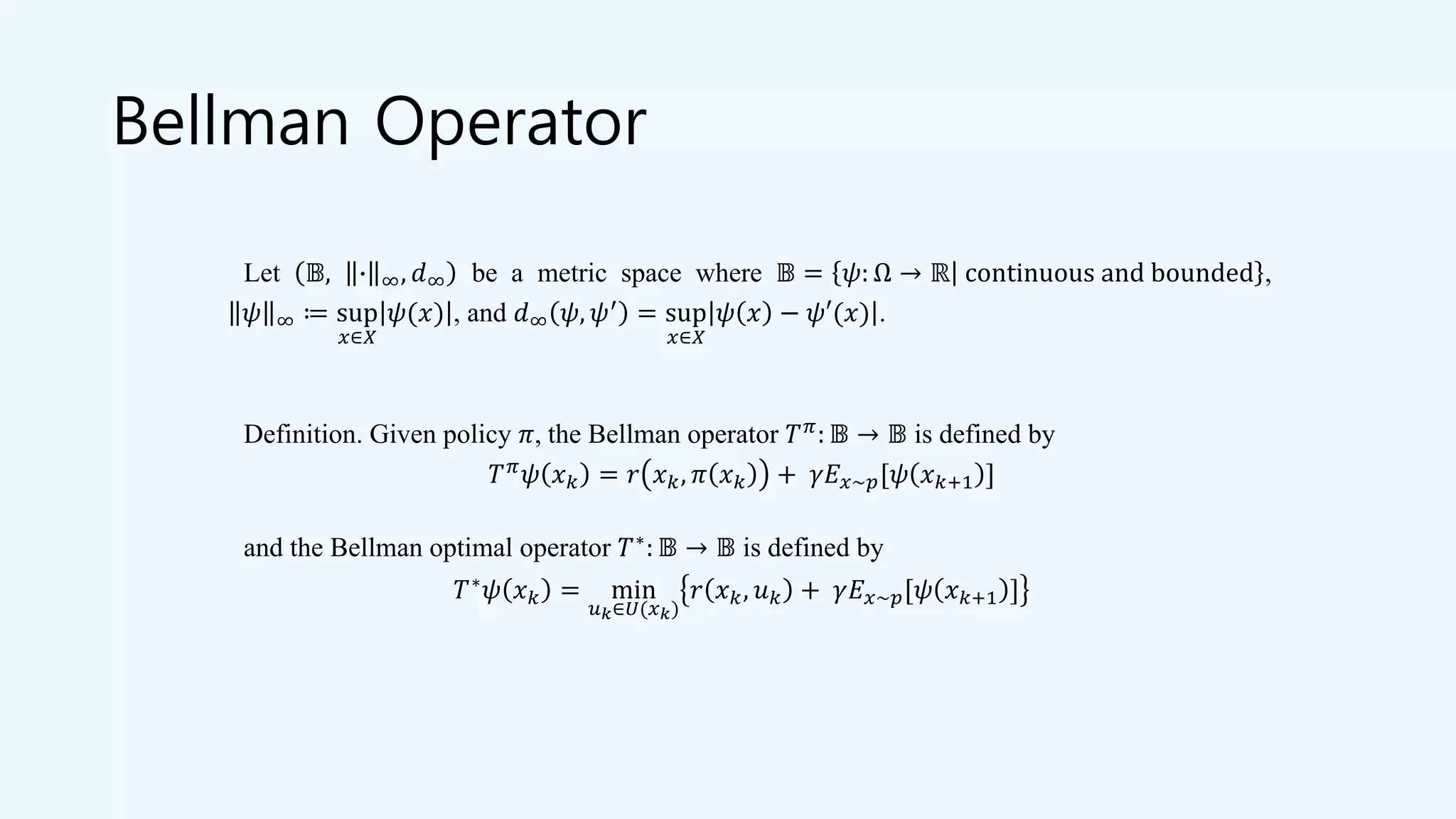 Bellman Operator
Let 𝔹, ∙ ∞, 𝑑∞ be a metric space where 𝔹 = 𝜓: Ω → ℝ continuous and bounded ,
𝜓 ∞ ≔ sup
𝑥∈𝑋
𝜓(𝑥) , and 𝑑∞ 𝜓, 𝜓′ = sup
𝑥∈𝑋
𝜓 𝑥 − 𝜓′(𝑥) .
Definition. Given policy 𝜋, the Bellman operator 𝑇 𝜋: 𝔹 → 𝔹 is defined by
𝑇 𝜋 𝜓 𝑥 𝑘 = 𝑟 𝑥 𝑘, 𝜋 𝑥 𝑘 + 𝛾𝐸 𝑥~𝑝[𝜓 𝑥 𝑘+1 ]
and the Bellman optimal operator 𝑇∗: 𝔹 → 𝔹 is defined by
𝑇∗ 𝜓 𝑥 𝑘 = min
𝑢 𝑘∈𝑈(𝑥 𝑘)
𝑟 𝑥 𝑘, 𝑢 𝑘 + 𝛾𝐸 𝑥~𝑝[𝜓 𝑥 𝑘+1 ]
 