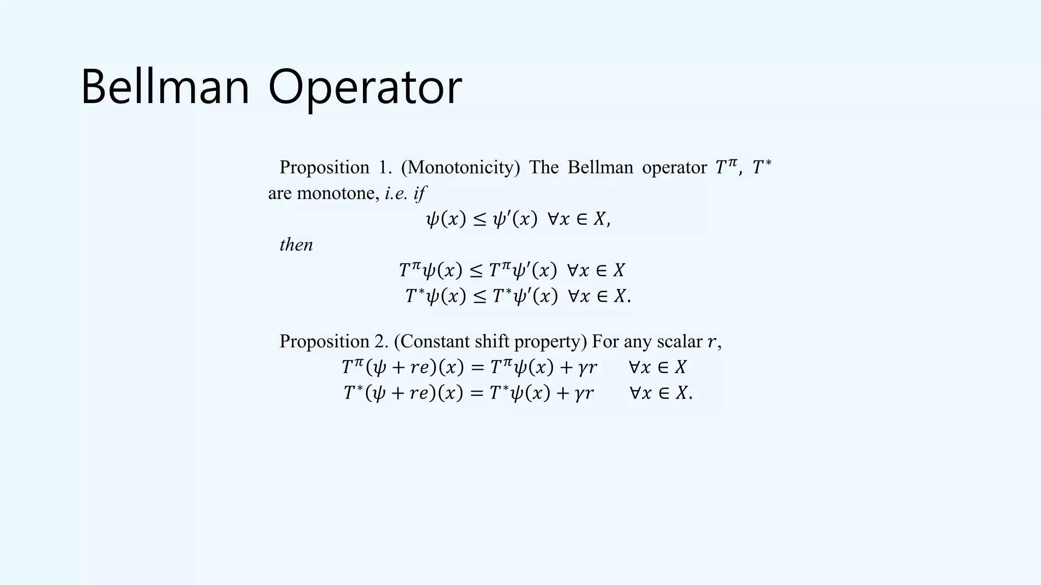 Bellman Operator
Proposition 1. (Monotonicity) The Bellman operator 𝑇 𝜋
, 𝑇∗
are monotone, i.e. if
𝜓 𝑥 ≤ 𝜓′ 𝑥 ∀𝑥 ∈ 𝑋,
then
𝑇 𝜋
𝜓 𝑥 ≤ 𝑇 𝜋
𝜓′ 𝑥 ∀𝑥 ∈ 𝑋
𝑇∗
𝜓 𝑥 ≤ 𝑇∗
𝜓′ 𝑥 ∀𝑥 ∈ 𝑋.
Proposition 2. (Constant shift property) For any scalar 𝑟,
𝑇 𝜋
𝜓 + 𝑟𝑒 𝑥 = 𝑇 𝜋
𝜓 𝑥 + 𝛾𝑟 ∀𝑥 ∈ 𝑋
𝑇∗
𝜓 + 𝑟𝑒 𝑥 = 𝑇∗
𝜓 𝑥 + 𝛾𝑟 ∀𝑥 ∈ 𝑋.
 