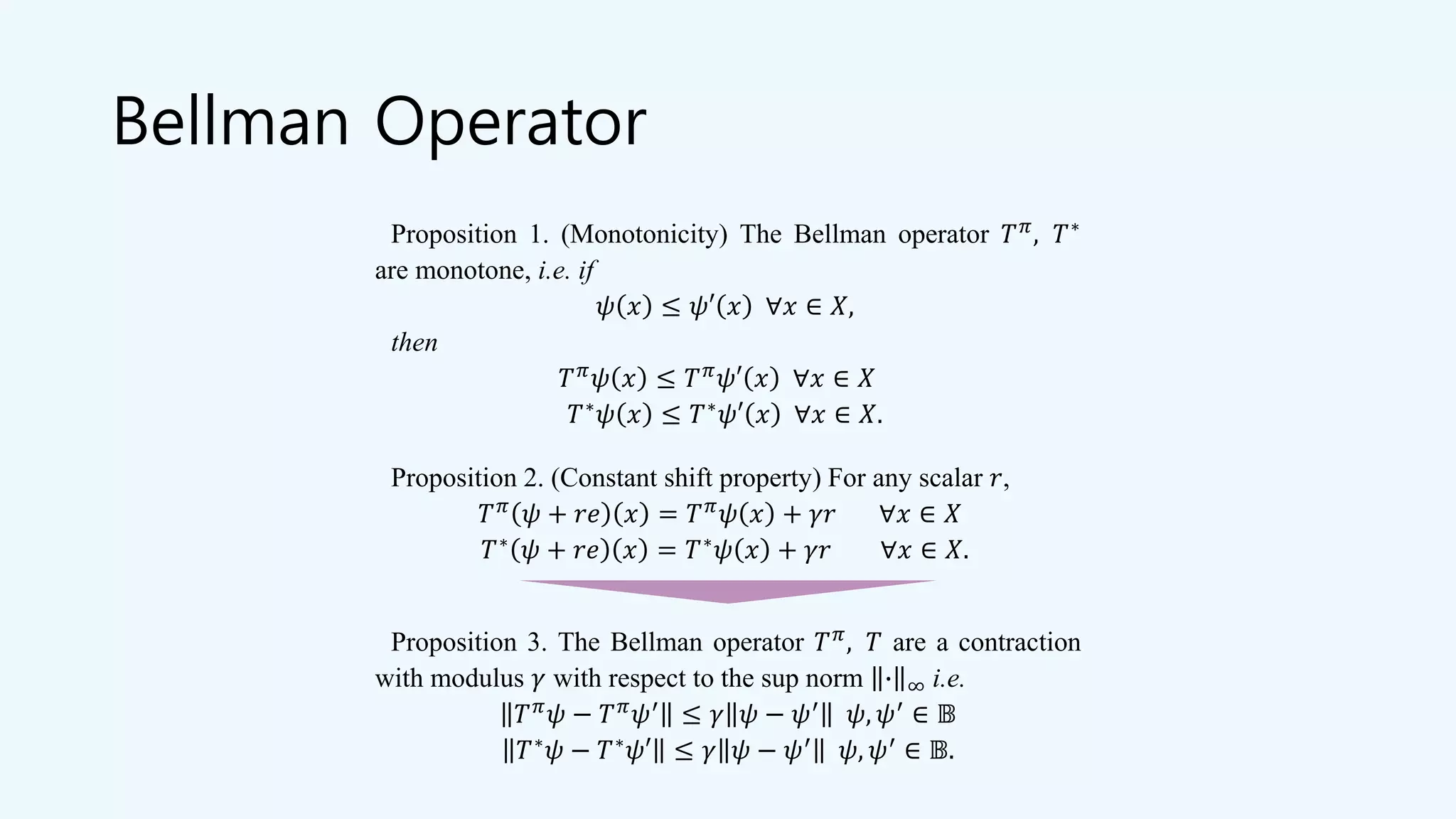 Bellman Operator
Proposition 1. (Monotonicity) The Bellman operator 𝑇 𝜋
, 𝑇∗
are monotone, i.e. if
𝜓 𝑥 ≤ 𝜓′ 𝑥 ∀𝑥 ∈ 𝑋,
then
𝑇 𝜋
𝜓 𝑥 ≤ 𝑇 𝜋
𝜓′ 𝑥 ∀𝑥 ∈ 𝑋
𝑇∗
𝜓 𝑥 ≤ 𝑇∗
𝜓′ 𝑥 ∀𝑥 ∈ 𝑋.
Proposition 2. (Constant shift property) For any scalar 𝑟,
𝑇 𝜋
𝜓 + 𝑟𝑒 𝑥 = 𝑇 𝜋
𝜓 𝑥 + 𝛾𝑟 ∀𝑥 ∈ 𝑋
𝑇∗
𝜓 + 𝑟𝑒 𝑥 = 𝑇∗
𝜓 𝑥 + 𝛾𝑟 ∀𝑥 ∈ 𝑋.
Proposition 3. The Bellman operator 𝑇 𝜋
, 𝑇 are a contraction
with modulus 𝛾 with respect to the sup norm ∙ ∞ i.e.
𝑇 𝜋 𝜓 − 𝑇 𝜋 𝜓′ ≤ 𝛾 𝜓 − 𝜓′ 𝜓, 𝜓′ ∈ 𝔹
𝑇∗ 𝜓 − 𝑇∗ 𝜓′ ≤ 𝛾 𝜓 − 𝜓′ 𝜓, 𝜓′ ∈ 𝔹.
 