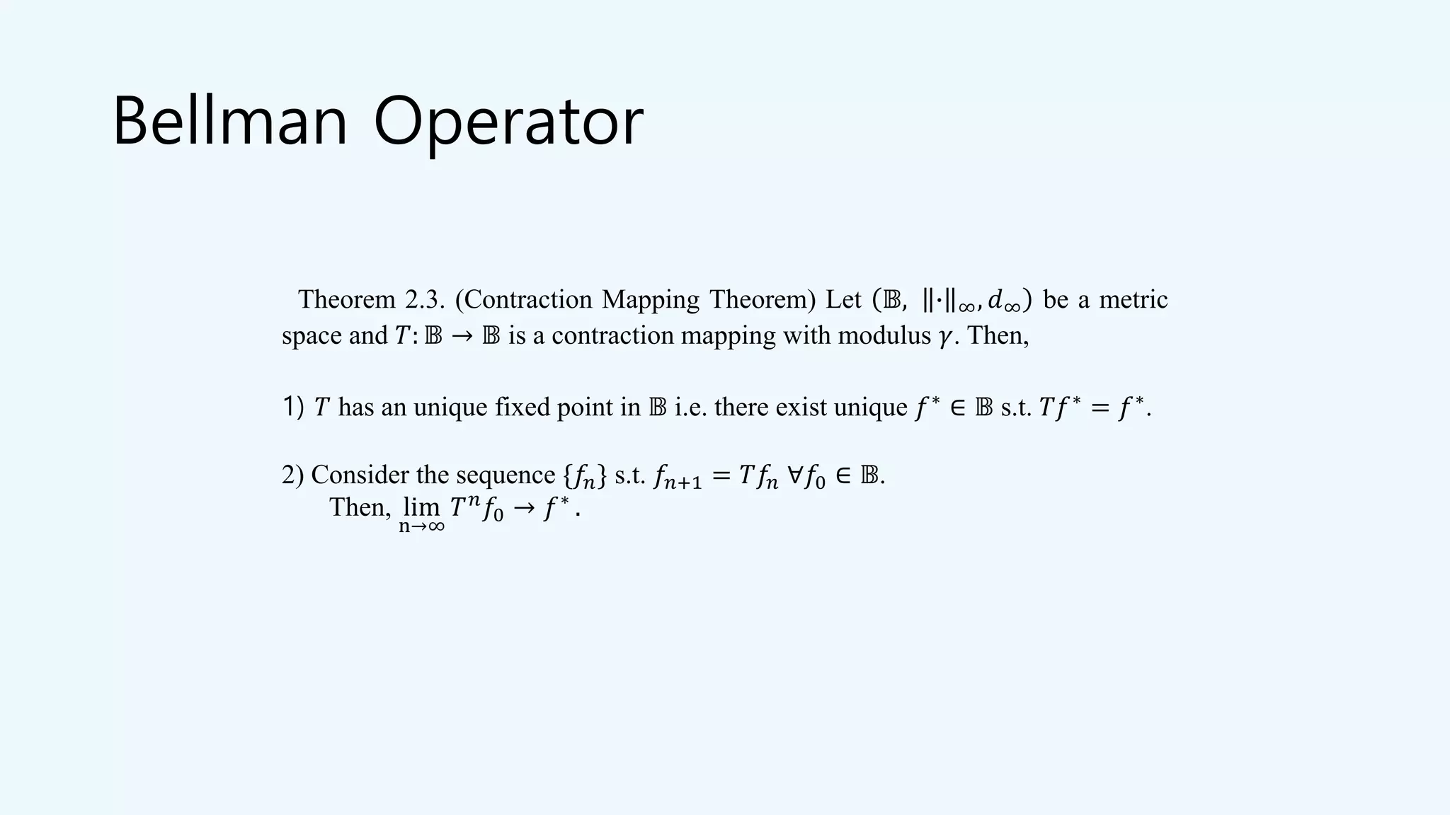 Bellman Operator
Theorem 2.3. (Contraction Mapping Theorem) Let 𝔹, ∙ ∞, 𝑑∞ be a metric
space and 𝑇: 𝔹 → 𝔹 is a contraction mapping with modulus 𝛾. Then,
1) 𝑇 has an unique fixed point in 𝔹 i.e. there exist unique 𝑓∗
∈ 𝔹 s.t. 𝑇𝑓∗
= 𝑓∗
.
2) Consider the sequence {𝑓𝑛} s.t. 𝑓𝑛+1 = 𝑇𝑓𝑛 ∀𝑓0 ∈ 𝔹.
Then, lim
n→∞
𝑇 𝑛
𝑓0 → 𝑓∗
.
 