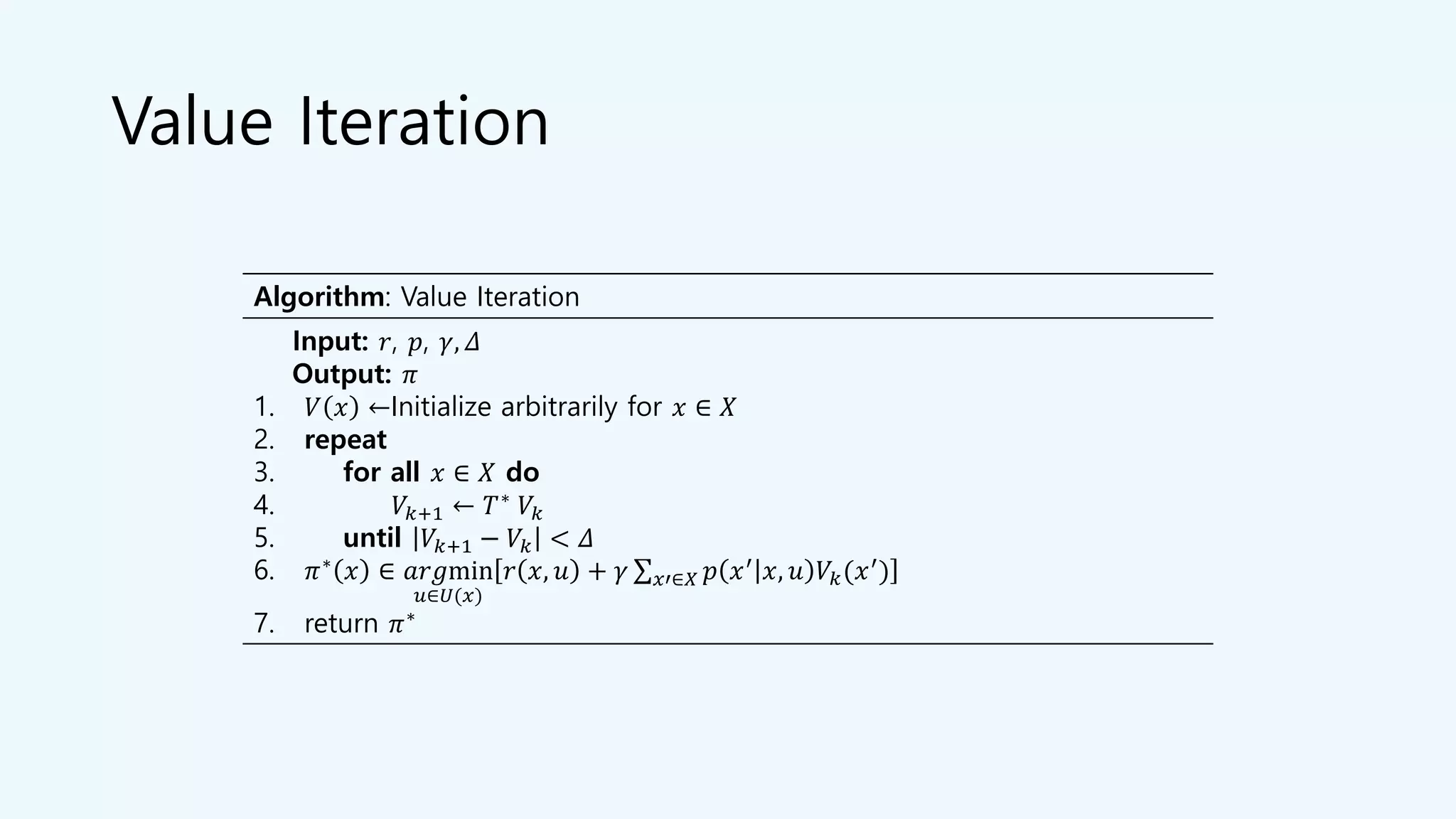 Value Iteration
Algorithm: Value Iteration
Input: 𝑟, 𝑝, 𝛾, 𝛥
Output: 𝜋
1. 𝑉 𝑥 ←Initialize arbitrarily for 𝑥 ∈ 𝑋
2. repeat
3. for all 𝑥 ∈ 𝑋 do
4. 𝑉𝑘+1 ← 𝑇∗
𝑉𝑘
5. until 𝑉𝑘+1 − 𝑉𝑘 < 𝛥
6. 𝜋∗ 𝑥 ∈ 𝑎𝑟𝑔min
𝑢∈𝑈(𝑥)
𝑟 𝑥, 𝑢 + 𝛾 σ 𝑥′∈𝑋 𝑝 𝑥′ 𝑥, 𝑢 𝑉𝑘(𝑥′)
7. return 𝜋∗
 