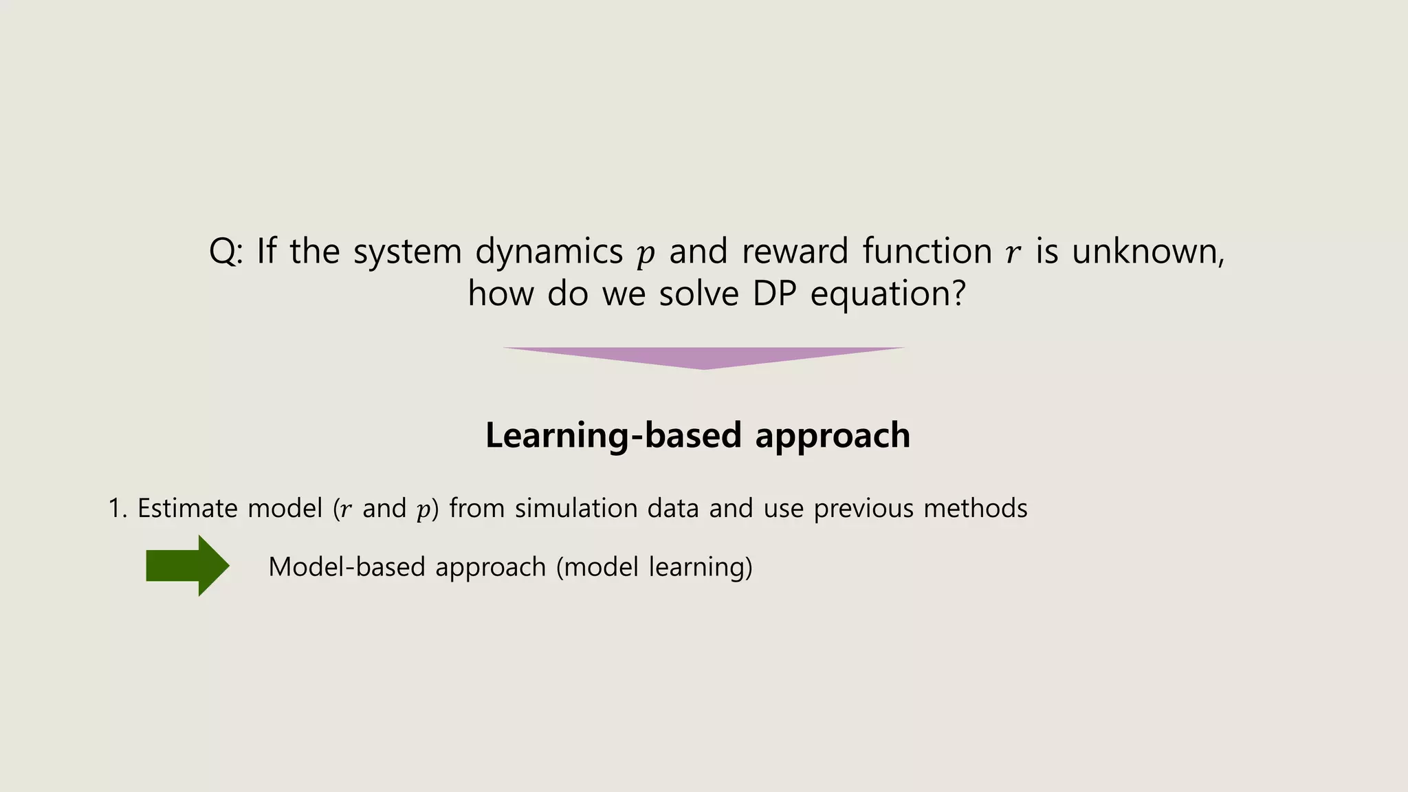 Learning-based approach
Q: If the system dynamics 𝑝 and reward function 𝑟 is unknown,
how do we solve DP equation?
1. Estimate model (𝑟 and 𝑝) from simulation data and use previous methods
Model-based approach (model learning)
 