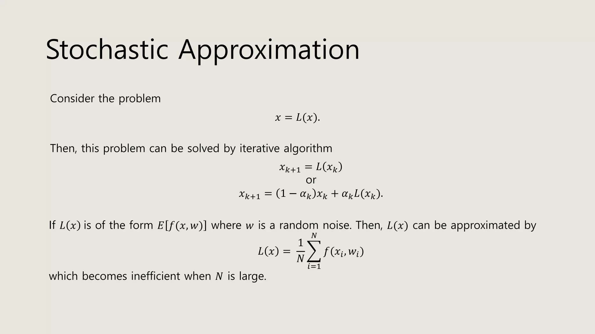 Stochastic Approximation
Consider the problem
𝑥 = 𝐿(𝑥).
Then, this problem can be solved by iterative algorithm
𝑥 𝑘+1 = 𝐿 𝑥 𝑘
or
𝑥 𝑘+1 = 1 − 𝛼 𝑘 𝑥 𝑘 + 𝛼 𝑘 𝐿(𝑥 𝑘).
If 𝐿 𝑥 is of the form 𝐸 𝑓(𝑥, 𝑤) where 𝑤 is a random noise. Then, 𝐿(𝑥) can be approximated by
𝐿 𝑥 =
1
𝑁
෍
𝑖=1
𝑁
𝑓(𝑥𝑖, 𝑤𝑖)
which becomes inefficient when 𝑁 is large.
 