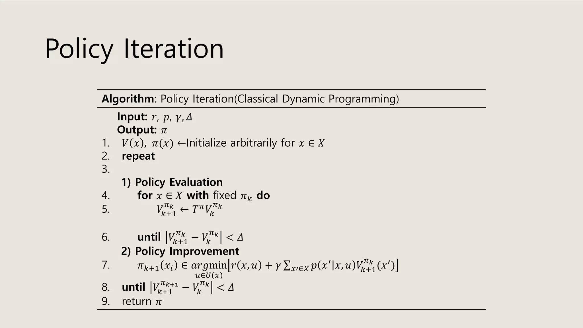 Policy Iteration
Algorithm: Policy Iteration(Classical Dynamic Programming)
Input: 𝑟, 𝑝, 𝛾, 𝛥
Output: 𝜋
1. 𝑉 𝑥 , 𝜋(𝑥) ←Initialize arbitrarily for 𝑥 ∈ 𝑋
2. repeat
3.
1) Policy Evaluation
4. for 𝑥 ∈ 𝑋 with fixed 𝜋 𝑘 do
5. 𝑉𝑘+1
𝜋 𝑘
← 𝑇 𝜋
𝑉𝑘
𝜋 𝑘
6. until 𝑉𝑘+1
𝜋 𝑘
− 𝑉𝑘
𝜋 𝑘
< 𝛥
2) Policy Improvement
7. 𝜋 𝑘+1 𝑥𝑖 ∈ 𝑎𝑟𝑔min
𝑢∈𝑈(𝑥)
𝑟 𝑥, 𝑢 + 𝛾 σ 𝑥′∈𝑋 𝑝 𝑥′ 𝑥, 𝑢 𝑉𝑘+1
𝜋 𝑘
(𝑥′)
8. until 𝑉𝑘+1
𝜋 𝑘+1
− 𝑉𝑘
𝜋 𝑘
< 𝛥
9. return 𝜋
 