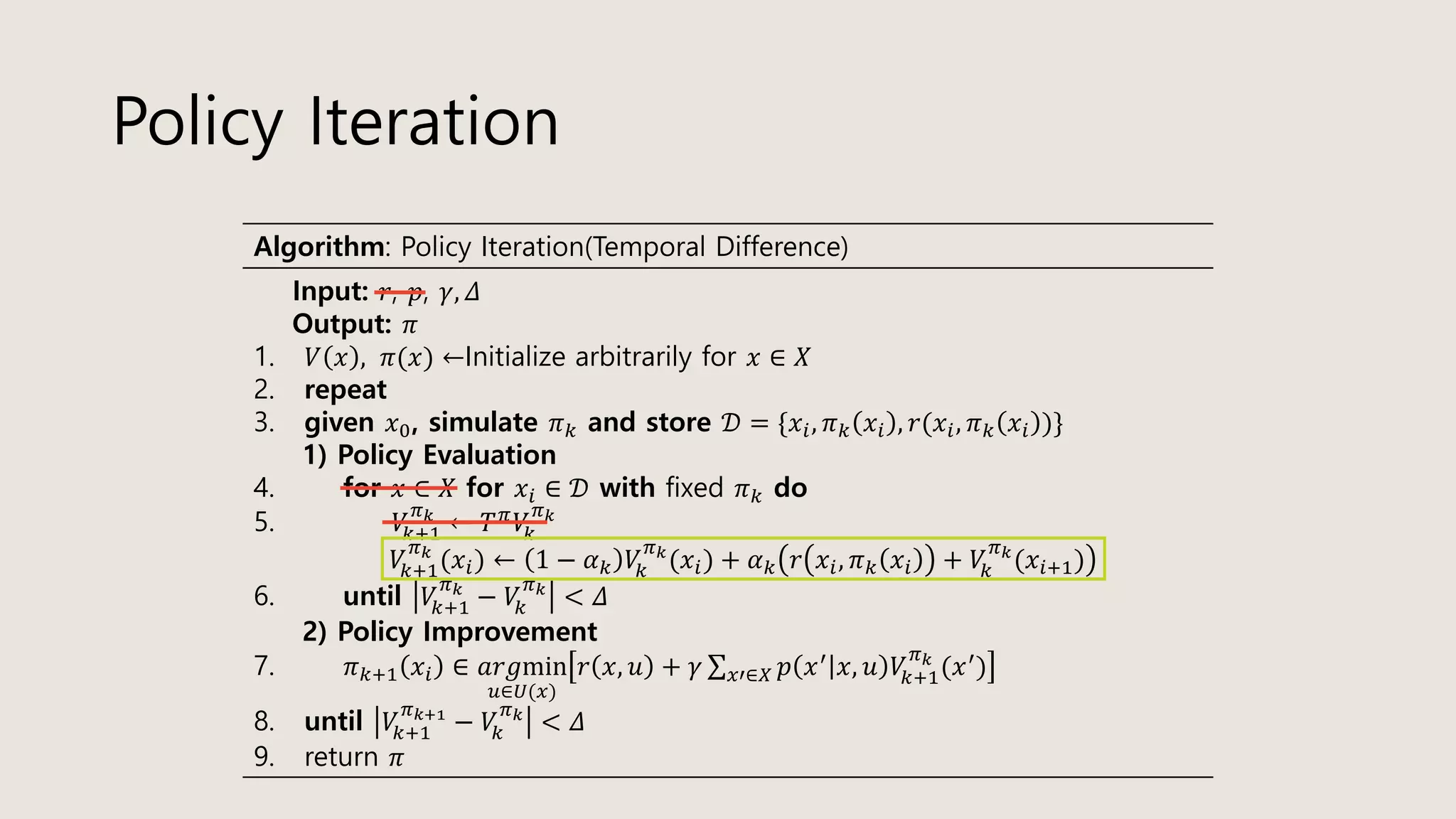 Policy Iteration
Algorithm: Policy Iteration(Temporal Difference)
Input: 𝑟, 𝑝, 𝛾, 𝛥
Output: 𝜋
1. 𝑉 𝑥 , 𝜋(𝑥) ←Initialize arbitrarily for 𝑥 ∈ 𝑋
2. repeat
3. given 𝑥0, simulate 𝜋 𝑘 and store 𝒟 = {𝑥𝑖, 𝜋 𝑘 𝑥𝑖 , 𝑟(𝑥𝑖, 𝜋 𝑘 𝑥𝑖 )}
1) Policy Evaluation
4. for 𝑥 ∈ 𝑋 for 𝑥𝑖 ∈ 𝒟 with fixed 𝜋 𝑘 do
5. 𝑉𝑘+1
𝜋 𝑘
← 𝑇 𝜋
𝑉𝑘
𝜋 𝑘
𝑉𝑘+1
𝜋 𝑘
(𝑥𝑖) ← 1 − 𝛼 𝑘 𝑉𝑘
𝜋 𝑘
(𝑥𝑖) + 𝛼 𝑘 𝑟 𝑥𝑖, 𝜋 𝑘 𝑥𝑖 + 𝑉𝑘
𝜋 𝑘
(𝑥𝑖+1)
6. until 𝑉𝑘+1
𝜋 𝑘
− 𝑉𝑘
𝜋 𝑘
< 𝛥
2) Policy Improvement
7. 𝜋 𝑘+1 𝑥𝑖 ∈ 𝑎𝑟𝑔min
𝑢∈𝑈(𝑥)
𝑟 𝑥, 𝑢 + 𝛾 σ 𝑥′∈𝑋 𝑝 𝑥′ 𝑥, 𝑢 𝑉𝑘+1
𝜋 𝑘
(𝑥′)
8. until 𝑉𝑘+1
𝜋 𝑘+1
− 𝑉𝑘
𝜋 𝑘
< 𝛥
9. return 𝜋
 