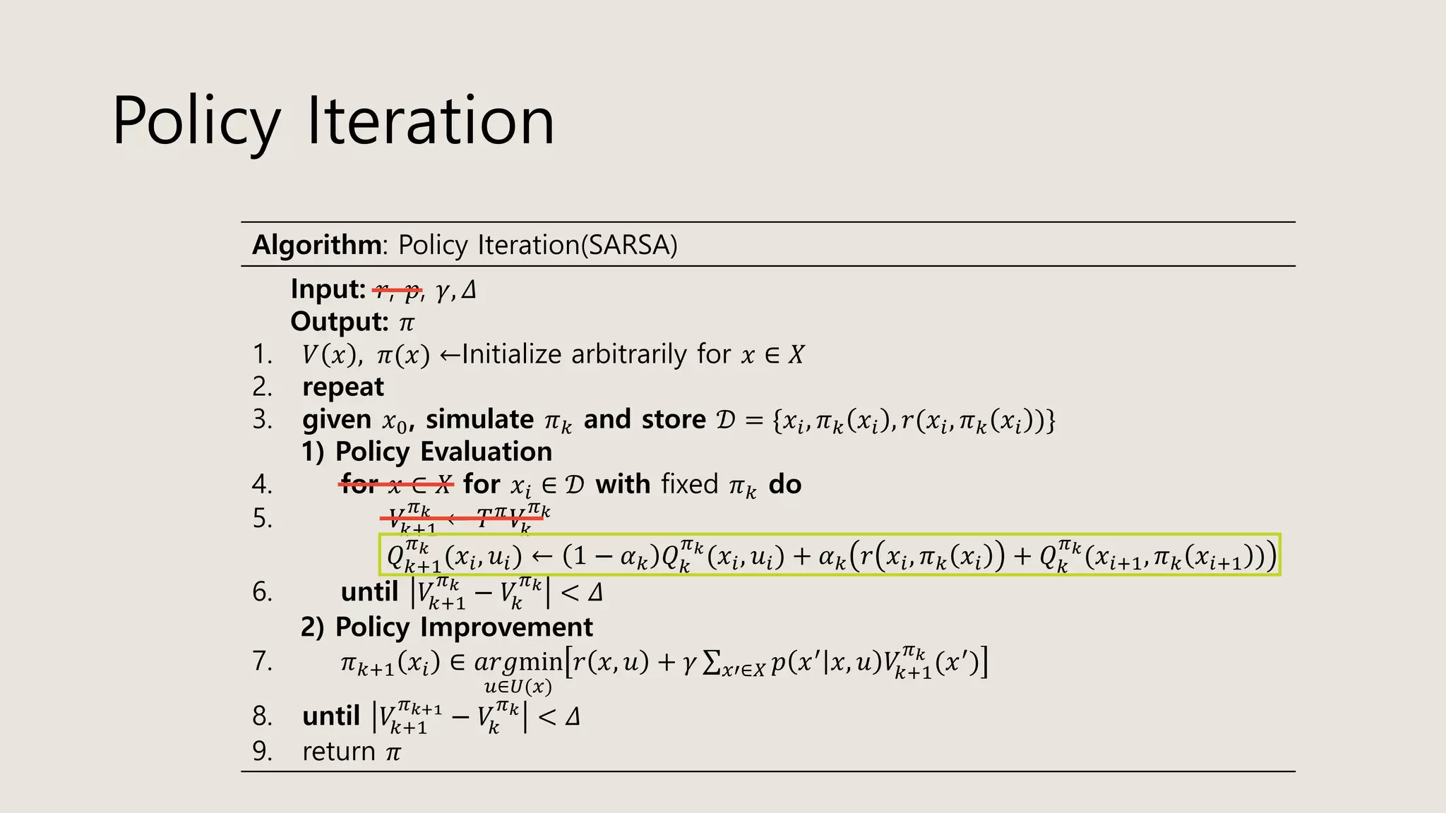Policy Iteration
Algorithm: Policy Iteration(SARSA)
Input: 𝑟, 𝑝, 𝛾, 𝛥
Output: 𝜋
1. 𝑉 𝑥 , 𝜋(𝑥) ←Initialize arbitrarily for 𝑥 ∈ 𝑋
2. repeat
3. given 𝑥0, simulate 𝜋 𝑘 and store 𝒟 = {𝑥𝑖, 𝜋 𝑘 𝑥𝑖 , 𝑟(𝑥𝑖, 𝜋 𝑘 𝑥𝑖 )}
1) Policy Evaluation
4. for 𝑥 ∈ 𝑋 for 𝑥𝑖 ∈ 𝒟 with fixed 𝜋 𝑘 do
5. 𝑉𝑘+1
𝜋 𝑘
← 𝑇 𝜋
𝑉𝑘
𝜋 𝑘
𝑄 𝑘+1
𝜋 𝑘
(𝑥𝑖, 𝑢𝑖) ← 1 − 𝛼 𝑘 𝑄 𝑘
𝜋 𝑘
(𝑥𝑖, 𝑢𝑖) + 𝛼 𝑘 𝑟 𝑥𝑖, 𝜋 𝑘 𝑥𝑖 + 𝑄 𝑘
𝜋 𝑘
(𝑥𝑖+1, 𝜋 𝑘 𝑥𝑖+1 )
6. until 𝑉𝑘+1
𝜋 𝑘
− 𝑉𝑘
𝜋 𝑘
< 𝛥
2) Policy Improvement
7. 𝜋 𝑘+1 𝑥𝑖 ∈ 𝑎𝑟𝑔min
𝑢∈𝑈(𝑥)
𝑟 𝑥, 𝑢 + 𝛾 σ 𝑥′∈𝑋 𝑝 𝑥′ 𝑥, 𝑢 𝑉𝑘+1
𝜋 𝑘
(𝑥′)
8. until 𝑉𝑘+1
𝜋 𝑘+1
− 𝑉𝑘
𝜋 𝑘
< 𝛥
9. return 𝜋
 
