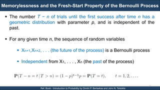 Memorylessness and the Fresh-Start Property of the Bernoulli Process
RJEs: Remote job entry points
10
Ref. Book - Introduction to Probability by Dimitri P. Bertsekas and John N. Tsitsiklis
 The number T − n of trials until the first success after time n has a
geometric distribution with parameter p, and is independent of the
past.
 For any given time n, the sequence of random variables
 Xn+1,Xn+2, . . . (the future of the process) is a Bernoulli process
 Independent from X1, . . . , Xn (the past of the process)
 