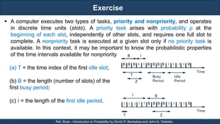 Exercise
RJEs: Remote job entry points
12
Ref. Book - Introduction to Probability by Dimitri P. Bertsekas and John N. Tsitsiklis
 A computer executes two types of tasks, priority and nonpriority, and operates
in discrete time units (slots). A priority task arises with probability p at the
beginning of each slot, independently of other slots, and requires one full slot to
complete. A nonpriority task is executed at a given slot only if no priority task is
available. In this context, it may be important to know the probabilistic properties
of the time intervals available for nonpriority tasks.
(a) T = the time index of the first idle slot;
(b) B = the length (number of slots) of the
first busy period;
(c) I = the length of the first idle period.
 