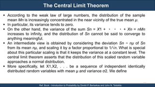 The Central Limit Theorem
RJEs: Remote job entry points
122
Ref. Book - Introduction to Probability by Dimitri P. Bertsekas and John N. Tsitsiklis
 According to the weak law of large numbers, the distribution of the sample
mean Mn is increasingly concentrated in the near vicinity of the true mean μ.
 In particular, its variance tends to zero.
 On the other hand, the variance of the sum Sn = X1 + ・ ・ ・ + Xn = nMn
increases to infinity, and the distribution of Sn cannot be said to converge to
anything meaningful.
 An intermediate view is obtained by considering the deviation Sn − nμ of Sn
from its mean nμ, and scaling it by a factor proportional to 1/√n. What is special
about this particular scaling is that it keeps the variance at a constant level. The
central limit theorem asserts that the distribution of this scaled random variable
approaches a normal distribution.
 More specifically, let X1,X2, . . . be a sequence of independent identically
distributed random variables with mean μ and variance σ2. We define
 