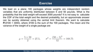 Exercise
RJEs: Remote job entry points
126
Ref. Book - Introduction to Probability by Dimitri P. Bertsekas and John N. Tsitsiklis
We load on a plane 100 packages whose weights are independent random
variables that are uniformly distributed between 5 and 50 pounds. What is the
probability that the total weight will exceed 3000 pounds? It is not easy to calculate
the CDF of the total weight and the desired probability, but an approximate answer
can be quickly obtained using the central limit theorem. We want to calculate
P(S100 > 3000), where S100 is the sum of the 100 packages. The mean and the
variance of the weight of a single package are
 