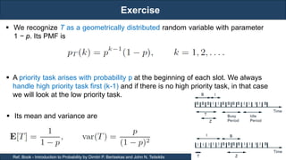 Exercise
RJEs: Remote job entry points
13
Ref. Book - Introduction to Probability by Dimitri P. Bertsekas and John N. Tsitsiklis
 We recognize T as a geometrically distributed random variable with parameter
1 − p. Its PMF is
 Its mean and variance are
 A priority task arises with probability p at the beginning of each slot. We always
handle high priority task first (k-1) and if there is no high priority task, in that case
we will look at the low priority task.
 