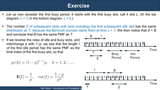 Exercise
RJEs: Remote job entry points
15
Ref. Book - Introduction to Probability by Dimitri P. Bertsekas and John N. Tsitsiklis
 Let us now consider the first busy period. It starts with the first busy slot, call it slot L. (In the top
diagram, L = 1; in the bottom diagram, L = 6.)
 The number Z of subsequent slots until (and including) the first subsequent idle slot has the same
distribution as T, because the Bernoulli process starts fresh at time L + 1. We then notice that Z = B
and conclude that B has the same PMF as T.
 If we reverse the roles of idle and busy slots, and
interchange p with 1−p, we see that the length I
of the first idle period has the same PMF as the
time index of the first busy slot, so that
 