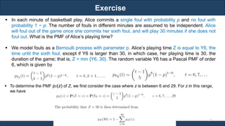 Exercise
RJEs: Remote job entry points
17
Ref. Book - Introduction to Probability by Dimitri P. Bertsekas and John N. Tsitsiklis
 In each minute of basketball play, Alice commits a single foul with probability p and no foul with
probability 1 − p. The number of fouls in different minutes are assumed to be independent. Alice
will foul out of the game once she commits her sixth foul, and will play 30 minutes if she does not
foul out. What is the PMF of Alice’s playing time?
 We model fouls as a Bernoulli process with parameter p. Alice’s playing time Z is equal to Y6, the
time until the sixth foul, except if Y6 is larger than 30, in which case, her playing time is 30, the
duration of the game; that is, Z = min {Y6, 30}. The random variable Y6 has a Pascal PMF of order
6, which is given by
 To determine the PMF pZ(z) of Z, we first consider the case where z is between 6 and 29. For z in this range,
we have
 