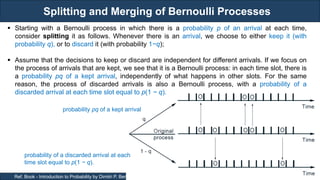 Splitting and Merging of Bernoulli Processes
RJEs: Remote job entry points
18
Ref. Book - Introduction to Probability by Dimitri P. Bertsekas and John N. Tsitsiklis
probability pq of a kept arrival
probability of a discarded arrival at each
time slot equal to p(1 − q).
 Starting with a Bernoulli process in which there is a probability p of an arrival at each time,
consider splitting it as follows. Whenever there is an arrival, we choose to either keep it (with
probability q), or to discard it (with probability 1−q);
 Assume that the decisions to keep or discard are independent for different arrivals. If we focus on
the process of arrivals that are kept, we see that it is a Bernoulli process: in each time slot, there is
a probability pq of a kept arrival, independently of what happens in other slots. For the same
reason, the process of discarded arrivals is also a Bernoulli process, with a probability of a
discarded arrival at each time slot equal to p(1 − q).
 