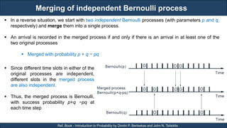 Merging of independent Bernoulli process
RJEs: Remote job entry points
19
Ref. Book - Introduction to Probability by Dimitri P. Bertsekas and John N. Tsitsiklis
 In a reverse situation, we start with two independent Bernoulli processes (with parameters p and q,
respectively) and merge them into a single process.
 An arrival is recorded in the merged process if and only if there is an arrival in at least one of the
two original processes
 Merged with probability p + q − pq
 Since different time slots in either of the
original processes are independent,
different slots in the merged process
are also independent.
 Thus, the merged process is Bernoulli,
with success probability p+q −pq at
each time step
 