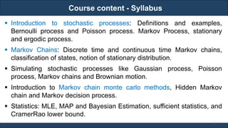 Course content - Syllabus
RJEs: Remote job entry points
2
 Introduction to stochastic processes: Definitions and examples,
Bernoulli process and Poisson process. Markov Process, stationary
and ergodic process.
 Markov Chains: Discrete time and continuous time Markov chains,
classification of states, notion of stationary distribution.
 Simulating stochastic processes like Gaussian process, Poisson
process, Markov chains and Brownian motion.
 Introduction to Markov chain monte carlo methods, Hidden Markov
chain and Markov decision process.
 Statistics: MLE, MAP and Bayesian Estimation, sufficient statistics, and
CramerRao lower bound.
 