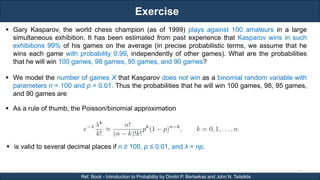 Exercise
RJEs: Remote job entry points
21
Ref. Book - Introduction to Probability by Dimitri P. Bertsekas and John N. Tsitsiklis
 As a rule of thumb, the Poisson/binomial approximation
 is valid to several decimal places if n ≥ 100, p ≤ 0.01, and λ = np.
 Gary Kasparov, the world chess champion (as of 1999) plays against 100 amateurs in a large
simultaneous exhibition. It has been estimated from past experience that Kasparov wins in such
exhibitions 99% of his games on the average (in precise probabilistic terms, we assume that he
wins each game with probability 0.99, independently of other games). What are the probabilities
that he will win 100 games, 98 games, 95 games, and 90 games?
 We model the number of games X that Kasparov does not win as a binomial random variable with
parameters n = 100 and p = 0.01. Thus the probabilities that he will win 100 games, 98, 95 games,
and 90 games are
 