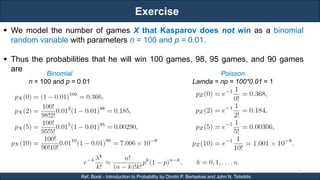 Exercise
RJEs: Remote job entry points
22
Ref. Book - Introduction to Probability by Dimitri P. Bertsekas and John N. Tsitsiklis
 We model the number of games X that Kasparov does not win as a binomial
random variable with parameters n = 100 and p = 0.01.
 Thus the probabilities that he will win 100 games, 98, 95 games, and 90 games
are
Binomial
n = 100 and p = 0.01
Poisson
Lamda = np = 100*0.01 = 1
 