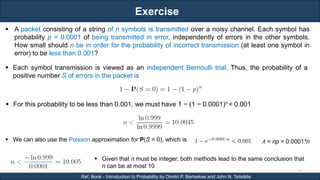 Exercise
RJEs: Remote job entry points
23
Ref. Book - Introduction to Probability by Dimitri P. Bertsekas and John N. Tsitsiklis
 A packet consisting of a string of n symbols is transmitted over a noisy channel. Each symbol has
probability p = 0.0001 of being transmitted in error, independently of errors in the other symbols.
How small should n be in order for the probability of incorrect transmission (at least one symbol in
error) to be less than 0.001?
 Each symbol transmission is viewed as an independent Bernoulli trial. Thus, the probability of a
positive number S of errors in the packet is
 For this probability to be less than 0.001, we must have 1 − (1 − 0.0001)n < 0.001
 We can also use the Poisson approximation for P(S = 0), which is
 Given that n must be integer, both methods lead to the same conclusion that
n can be at most 10
λ = np = 0.0001*n
 