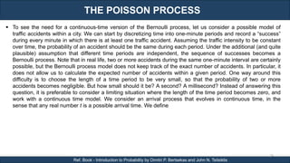 THE POISSON PROCESS
RJEs: Remote job entry points
24
Ref. Book - Introduction to Probability by Dimitri P. Bertsekas and John N. Tsitsiklis
 To see the need for a continuous-time version of the Bernoulli process, let us consider a possible model of
traffic accidents within a city. We can start by discretizing time into one-minute periods and record a “success”
during every minute in which there is at least one traffic accident. Assuming the traffic intensity to be constant
over time, the probability of an accident should be the same during each period. Under the additional (and quite
plausible) assumption that different time periods are independent, the sequence of successes becomes a
Bernoulli process. Note that in real life, two or more accidents during the same one-minute interval are certainly
possible, but the Bernoulli process model does not keep track of the exact number of accidents. In particular, it
does not allow us to calculate the expected number of accidents within a given period. One way around this
difficulty is to choose the length of a time period to be very small, so that the probability of two or more
accidents becomes negligible. But how small should it be? A second? A millisecond? Instead of answering this
question, it is preferable to consider a limiting situation where the length of the time period becomes zero, and
work with a continuous time model. We consider an arrival process that evolves in continuous time, in the
sense that any real number t is a possible arrival time. We define
 