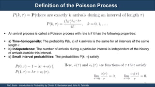 Definition of the Poisson Process
RJEs: Remote job entry points
26
Ref. Book - Introduction to Probability by Dimitri P. Bertsekas and John N. Tsitsiklis
 An arrival process is called a Poisson process with rate λ if it has the following properties:
 a) Time-homogeneity: The probability P(k, 𝜏) of k arrivals is the same for all intervals of the same
length 𝜏.
 b) Independence: The number of arrivals during a particular interval is independent of the history
of arrivals outside this interval.
 c) Small interval probabilities: The probabilities P(k, 𝜏) satisfy
 
