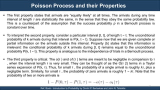 Poisson Process and their Properties
RJEs: Remote job entry points
27
Ref. Book - Introduction to Probability by Dimitri P. Bertsekas and John N. Tsitsiklis
 The first property states that arrivals are “equally likely” at all times. The arrivals during any time
interval of length τ are statistically the same, in the sense that they obey the same probability law.
This is a counterpart of the assumption that the success probability p in a Bernoulli process is
constant over time.
 To interpret the second property, consider a particular interval [t, t], of length t − t. The unconditional
probability of k arrivals during that interval is P(k, t − t). Suppose now that we are given complete or
partial information on the arrivals outside this interval. Property (b) states that this information is
irrelevant: the conditional probability of k arrivals during [t, t] remains equal to the unconditional
probability P(k, t − t). This property is analogous to the independence of trials in a Bernoulli process.
 The third property is critical. The o(τ ) and o1(τ ) terms are meant to be negligible in comparison to τ
, when the interval length τ is very small. They can be thought of as the O(τ 2) terms in a Taylor
series expansion of P(k, τ). Thus, for small τ , the probability of a single arrival is roughly λτ, plus a
negligible term. Similarly, for small τ , the probability of zero arrivals is roughly 1 − λτ. Note that the
probability of two or more arrivals is
 