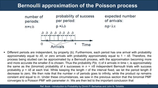 Bernoulli approximation of the Poisson process
RJEs: Remote job entry points
28
Ref. Book - Introduction to Probability by Dimitri P. Bertsekas and John N. Tsitsiklis
 Different periods are independent, by property (b). Furthermore, each period has one arrival with probability
approximately equal to λδ, or zero arrivals with probability approximately equal to 1 − λδ. Therefore, the
process being studied can be approximated by a Bernoulli process, with the approximation becoming more
and more accurate the smaller δ is chosen. Thus the probability P(k, τ) of k arrivals in time τ, is approximately
the same as the (binomial) probability of k successes in n = τ/δ independent Bernoulli trials with success
probability p = λδ at each trial. While keeping the length τ of the interval fixed, we let the period length δ
decrease to zero. We then note that the number n of periods goes to infinity, while the product np remains
constant and equal to λτ. Under these circumstances, we saw in the previous section that the binomial PMF
converges to a Poisson PMF with parameter λτ. We are then led to the important conclusion that
 