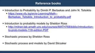 Reference books
RJEs: Remote job entry points
 Introduction to Probability by Dimitri P. Bertsekas and John N. Tsitsiklis
 https://www.vfu.bg/en/e-Learning/Math--
Bertsekas_Tsitsiklis_Introduction_to_probability.pdf
 Introduction to probability models by Sheldon Ross
 http://mitran-lab.amath.unc.edu/courses/MATH768/biblio/introduction-
to-prob-models-11th-edition.PDF
 Stochastic process by Sheldon Ross
 Stochastic process and models by David Stirzaker
 