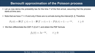 Bernoulli approximation of the Poisson process
RJEs: Remote job entry points
30
Ref. Book - Introduction to Probability by Dimitri P. Bertsekas and John N. Tsitsiklis
 Let us now derive the probability law for the time T of the first arrival, assuming that the process
starts at time zero.
 Note that we have T > t if and only if there are no arrivals during the interval [0, t]. Therefore
 We then differentiate the CDF FT (t) of T, and obtain the PDF formula
 