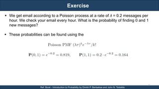 Exercise
RJEs: Remote job entry points
33
Ref. Book - Introduction to Probability by Dimitri P. Bertsekas and John N. Tsitsiklis
 We get email according to a Poisson process at a rate of λ = 0.2 messages per
hour. We check your email every hour. What is the probability of finding 0 and 1
new messages?
 These probabilities can be found using the
 