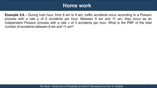 Home work
RJEs: Remote job entry points
35
Ref. Book - Introduction to Probability by Dimitri P. Bertsekas and John N. Tsitsiklis
Example 5.9. - During rush hour, from 8 am to 9 am, traffic accidents occur according to a Poisson
process with a rate μ of 5 accidents per hour. Between 9 am and 11 am, they occur as an
independent Poisson process with a rate ν of 3 accidents per hour. What is the PMF of the total
number of accidents between 8 am and 11 am?
 