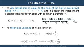 The kth Arrival Time
RJEs: Remote job entry points
37
Ref. Book - Introduction to Probability by Dimitri P. Bertsekas and John N. Tsitsiklis
 The kth arrival time is equal to the sum of the first k inter-arrival
times Yk = T1 + T2 + ・ ・ ・ + Tk, and the latter are independent
exponential random variables with common parameter λ
 The mean and variance of Yk are given by
 