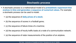 Stochastic process
RJEs: Remote job entry points
4
Ref. Book - Introduction to Probability by Dimitri P. Bertsekas and John N. Tsitsiklis
 A stochastic process is a mathematical model of a probabilistic experiment that
evolves in time and generates a sequence of numerical values. For example,
a stochastic process can be used to model:
 (a) the sequence of daily prices of a stock;
 (b) the sequence of scores in a football game;
 (c) the sequence of failure times of a machine;
 (d) the sequence of hourly traffic loads at a node of a communication network;
 (e) the sequence of radar measurements of the position of an airplane.
 