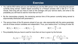 Exercise
RJEs: Remote job entry points
41
Ref. Book - Introduction to Probability by Dimitri P. Bertsekas and John N. Tsitsiklis
 You call the IRS hotline and you are told that you are the 56th person in line, excluding the person
currently being served. Callers depart according to a Poisson process with a rate of λ = 2 per
minute. How long will you have to wait on the average until your service starts, and what is the
probability you will have to wait for more than an hour?
 By the memoryless property, the remaining service time of the person currently being served is
exponentially distributed with parameter 2.
 The service times of the 55 persons ahead of you are also exponential with the same parameter,
and all of these random variables are independent. Thus, your waiting time Y is Erlang of order 56,
 The probability that you have to wait for more than an hour is given by the formula
 