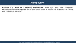 Home work
RJEs: Remote job entry points
43
Ref. Book - Introduction to Probability by Dimitri P. Bertsekas and John N. Tsitsiklis
Example 5.16. More on Competing Exponentials. Three light bulbs have independent
exponentially distributed lifetimes with a common parameter λ. What is the expectation of the time
until the last bulb burns out?
 