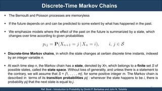 Discrete-Time Markov Chains
RJEs: Remote job entry points
45
Ref. Book - Introduction to Probability by Dimitri P. Bertsekas and John N. Tsitsiklis
 The Bernoulli and Poisson processes are memoryless
 If the future depends on and can be predicted to some extent by what has happened in the past.
 We emphasize models where the effect of the past on the future is summarized by a state, which
changes over time according to given probabilities
 Discrete-time Markov chains, in which the state changes at certain discrete time instants, indexed
by an integer variable n.
 At each time step n, the Markov chain has a state, denoted by Xn, which belongs to a finite set S of
possible states, called the state space. Without loss of generality, and unless there is a statement to
the contrary, we will assume that S = {1, . . . , m}, for some positive integer m. The Markov chain is
described in terms of its transition probabilities pij : whenever the state happens to be i, there is
probability pij that the next state is equal to j.
 