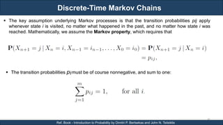 Discrete-Time Markov Chains
RJEs: Remote job entry points
46
Ref. Book - Introduction to Probability by Dimitri P. Bertsekas and John N. Tsitsiklis
 The key assumption underlying Markov processes is that the transition probabilities pij apply
whenever state i is visited, no matter what happened in the past, and no matter how state i was
reached. Mathematically, we assume the Markov property, which requires that
 The transition probabilities pijmust be of course nonnegative, and sum to one:
 