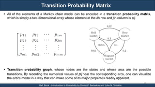 Transition Probability Matrix
RJEs: Remote job entry points
48
Ref. Book - Introduction to Probability by Dimitri P. Bertsekas and John N. Tsitsiklis
 All of the elements of a Markov chain model can be encoded in a transition probability matrix,
which is simply a two-dimensional array whose element at the ith row and jth column is pij:
 Transition probability graph, whose nodes are the states and whose arcs are the possible
transitions. By recording the numerical values of pijnear the corresponding arcs, one can visualize
the entire model in a way that can make some of its major properties readily apparent.
 