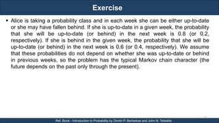 Exercise
RJEs: Remote job entry points
50
Ref. Book - Introduction to Probability by Dimitri P. Bertsekas and John N. Tsitsiklis
 Alice is taking a probability class and in each week she can be either up-to-date
or she may have fallen behind. If she is up-to-date in a given week, the probability
that she will be up-to-date (or behind) in the next week is 0.8 (or 0.2,
respectively). If she is behind in the given week, the probability that she will be
up-to-date (or behind) in the next week is 0.6 (or 0.4, respectively). We assume
that these probabilities do not depend on whether she was up-to-date or behind
in previous weeks, so the problem has the typical Markov chain character (the
future depends on the past only through the present).
 