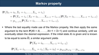 Markov property
RJEs: Remote job entry points
55
Ref. Book - Introduction to Probability by Dimitri P. Bertsekas and John N. Tsitsiklis
 Where the last equality made use of the Markov property. We then apply the same
argument to the term P(X0 = i0, . . . , Xn−1 = in−1) and continue similarly, until we
eventually obtain the desired expression. If the initial state X0 is given and is known
to be equal to some i0, a similar argument yields
 